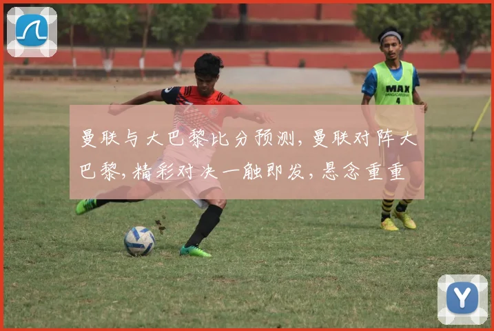曼联与大巴黎比分预测,曼联对阵大巴黎,精彩对决一触即发,悬念重重引关注