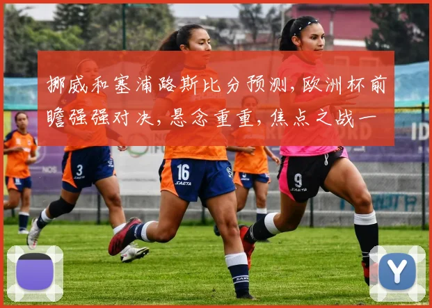 挪威和塞浦路斯比分预测,欧洲杯前瞻强强对决,悬念重重,焦点之战一触即发,谁将笑到最后