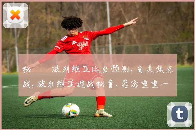 秘魯對玻利维亚比分预测,南美焦点战,玻利维亚迎战秘鲁,悬念重重一触即发,胜负难料